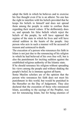 adopt the faith in which he believes and to exercise
his free thought even if he is an atheist. No one has
the right to interfere with his beliefs provided that he
keeps his beliefs to himself and does not spread
them among the people in order to confuse them
regarding their moral values. If he deliberately does
so, and spreads his false beliefs which reject the
beliefs of the people, he will have opposed the
regime of the state in which he lives and will have
stirred sedition in the hearts of the people. Any
person who acts in such a manner will be accused of
treason and sentenced to death.
The execution of a person who renounces his faith in
Islam is not just due to the renouncing of his religion
in which he had believed of his own free will, but is
also the punishment for inciting sedition against the
established religious authority of the Islamic state.
If he should renounce his religion without spreading
his views among the people and without shaking the
people's belief, he is immune against all harm.
Some Muslim scholars are of the opinion that the
person who renounces his faith does not meet his
punishment in this world, but would be punished in
the Hereafter on the Day of Judgement. They also
declared that the execution of those who renounced
Islam, according to the sayings of the Prophet, was
not for renouncing Islam, but for being enemies of




                                                   85
 