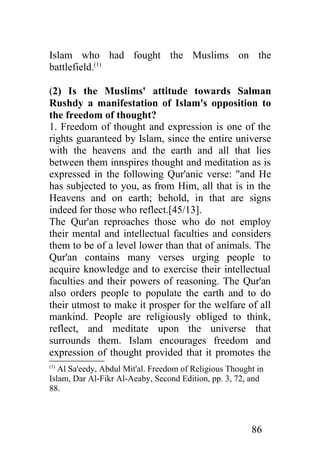 Islam who had fought the Muslims on the
battlefield.(1)

(2) Is the Muslims' attitude towards Salman
Rushdy a manifestation of Islam's opposition to
the freedom of thought?
1. Freedom of thought and expression is one of the
rights guaranteed by Islam, since the entire universe
with the heavens and the earth and all that lies
between them innspires thought and meditation as is
expressed in the following Qur'anic verse: "and He
has subjected to you, as from Him, all that is in the
Heavens and on earth; behold, in that are signs
indeed for those who reflect.[45/13].
The Qur'an reproaches those who do not employ
their mental and intellectual faculties and considers
them to be of a level lower than that of animals. The
Qur'an contains many verses urging people to
acquire knowledge and to exercise their intellectual
faculties and their powers of reasoning. The Qur'an
also orders people to populate the earth and to do
their utmost to make it prosper for the welfare of all
mankind. People are religiously obliged to think,
reflect, and meditate upon the universe that
surrounds them. Islam encourages freedom and
expression of thought provided that it promotes the
(1)
   Al Sa'eedy, Abdul Mit'al. Freedom of Religious Thought in
Islam, Dar Al-Fikr Al-Aeaby, Second Edition, pp. 3, 72, and
88.



                                                        86
 