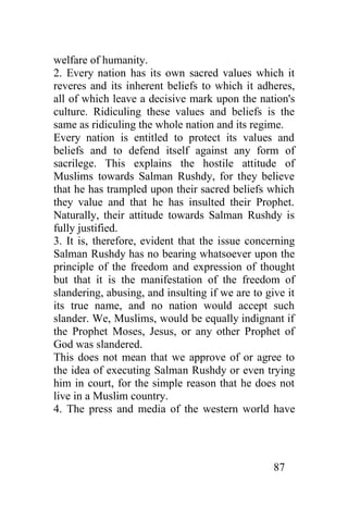 welfare of humanity.
2. Every nation has its own sacred values which it
reveres and its inherent beliefs to which it adheres,
all of which leave a decisive mark upon the nation's
culture. Ridiculing these values and beliefs is the
same as ridiculing the whole nation and its regime.
Every nation is entitled to protect its values and
beliefs and to defend itself against any form of
sacrilege. This explains the hostile attitude of
Muslims towards Salman Rushdy, for they believe
that he has trampled upon their sacred beliefs which
they value and that he has insulted their Prophet.
Naturally, their attitude towards Salman Rushdy is
fully justified.
3. It is, therefore, evident that the issue concerning
Salman Rushdy has no bearing whatsoever upon the
principle of the freedom and expression of thought
but that it is the manifestation of the freedom of
slandering, abusing, and insulting if we are to give it
its true name, and no nation would accept such
slander. We, Muslims, would be equally indignant if
the Prophet Moses, Jesus, or any other Prophet of
God was slandered.
This does not mean that we approve of or agree to
the idea of executing Salman Rushdy or even trying
him in court, for the simple reason that he does not
live in a Muslim country.
4. The press and media of the western world have




                                                  87
 