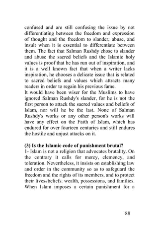 confused and are still confusing the issue by not
differentiating between the freedom and expression
of thought and the freedom to slander, abuse, and
insult when it is essential to differentiate between
them. The fact that Salman Rushdy chose to slander
and abuse the sacred beliefs and the Islamic holy
values is proof that he has run out of inspiration, and
it is a well known fact that when a writer lacks
inspiration, he chooses a delicate issue that is related
to sacred beliefs and values which attracts many
readers in order to regain his previous fame.
It would have been wiser for the Muslims to have
ignored Salman Rushdy's slander, for he is not the
first person to attack the sacred values and beliefs of
Islam, nor will he be the last. None of Salman
Rushdy's works or any other person's works will
have any effect on the Faith of Islam, which has
endured for over fourteen centuries and still endures
the hostile and unjust attacks on it.

(3) Is the Islamic code of punishment brutal?
1- Islam is not a religion that advocates brutality. On
the contrary it calls for mercy, clemency, and
toleration. Nevertheless, it insists on establishing law
and order in the community so as to safeguard the
freedom and the rights of its members, and to protect
their lives9 beliefs. wealth, possessions, and families.
When Islam imposes a certain punishment for a




                                                   88
 