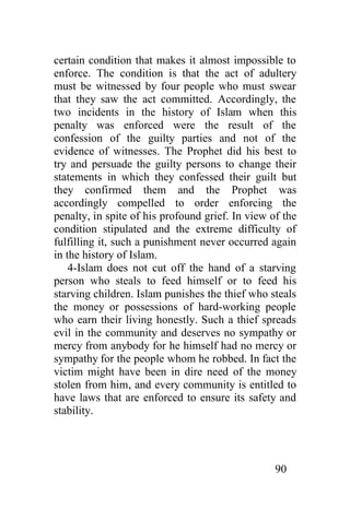 certain condition that makes it almost impossible to
enforce. The condition is that the act of adultery
must be witnessed by four people who must swear
that they saw the act committed. Accordingly, the
two incidents in the history of Islam when this
penalty was enforced were the result of the
confession of the guilty parties and not of the
evidence of witnesses. The Prophet did his best to
try and persuade the guilty persons to change their
statements in which they confessed their guilt but
they confirmed them and the Prophet was
accordingly compelled to order enforcing the
penalty, in spite of his profound grief. In view of the
condition stipulated and the extreme difficulty of
fulfilling it, such a punishment never occurred again
in the history of Islam.
    4-Islam does not cut off the hand of a starving
person who steals to feed himself or to feed his
starving children. Islam punishes the thief who steals
the money or possessions of hard-working people
who earn their living honestly. Such a thief spreads
evil in the community and deserves no sympathy or
mercy from anybody for he himself had no mercy or
sympathy for the people whom he robbed. In fact the
victim might have been in dire need of the money
stolen from him, and every community is entitled to
have laws that are enforced to ensure its safety and
stability.




                                                  90
 
