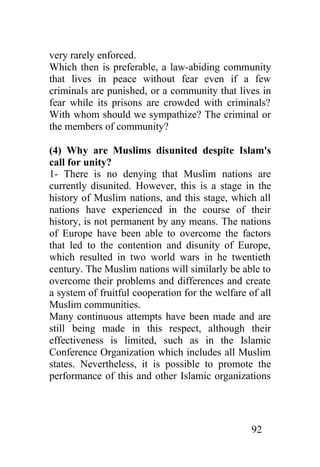 very rarely enforced.
Which then is preferable, a law-abiding community
that lives in peace without fear even if a few
criminals are punished, or a community that lives in
fear while its prisons are crowded with criminals?
With whom should we sympathize? The criminal or
the members of community?

(4) Why are Muslims disunited despite Islam's
call for unity?
1- There is no denying that Muslim nations are
currently disunited. However, this is a stage in the
history of Muslim nations, and this stage, which all
nations have experienced in the course of their
history, is not permanent by any means. The nations
of Europe have been able to overcome the factors
that led to the contention and disunity of Europe,
which resulted in two world wars in he twentieth
century. The Muslim nations will similarly be able to
overcome their problems and differences and create
a system of fruitful cooperation for the welfare of all
Muslim communities.
Many continuous attempts have been made and are
still being made in this respect, although their
effectiveness is limited, such as in the Islamic
Conference Organization which includes all Muslim
states. Nevertheless, it is possible to promote the
performance of this and other Islamic organizations




                                                  92
 