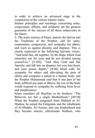 in order to achieve an advanced stage in the
cooperation of the various Islamic states.
Islamic principles and teachings concerning unity,
cooperation, affinity, and solidarity are the greatest
guarantee of the success of all these endeavours in
the future.
2- The main sources of Islam, namely the Qur'an and
the Traditions of the Prophet, call for unity,
cooperation, compassion, and sympathy for others,
and warn us against disunity and disputes. This is
clearly expressed in the following Qur'anic verses:
"And hold fast, all together, by the Rope which God
(stretches out for you) and be not divided among
yourselves." [3/103]; "And obey God and His
Apostle; and fall into no disputes lest you lose heart,
and your power depart." [8/46] Islam calls for
sympathy for others and alleviating the pain of
others and compares a nation to a human body, and
the Prophet Muhammad said that if one part of the
body suffered any pain or illness, the rest of the body
would respond in sympathy by suffering from fever
and sleeplessness-
Islam considers all Muslims to be brothers: "The
Believers are but a single Brotherhood." [49/10]
When the Prophet emigrated from Makkah to Al-
Madina, he joined the Emigrants and the inhabitants
of Al-Madina, Al-'Ansaar, into one brotherhood and
they became sincere, affectionate brothers, who




                                                  93
 
