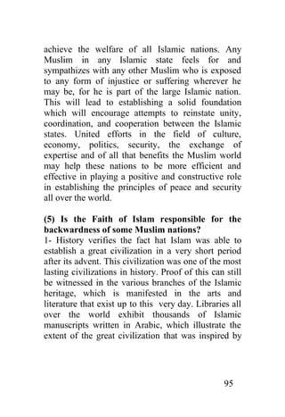achieve the welfare of all Islamic nations. Any
Muslim in any Islamic state feels for and
sympathizes with any other Muslim who is exposed
to any form of injustice or suffering wherever he
may be, for he is part of the large Islamic nation.
This will lead to establishing a solid foundation
which will encourage attempts to reinstate unity,
coordination, and cooperation between the Islamic
states. United efforts in the field of culture,
economy, politics, security, the exchange of
expertise and of all that benefits the Muslim world
may help these nations to be more efficient and
effective in playing a positive and constructive role
in establishing the principles of peace and security
all over the world.

(5) Is the Faith of Islam responsible for the
backwardness of some Muslim nations?
1- History verifies the fact hat Islam was able to
establish a great civilization in a very short period
after its advent. This civilization was one of the most
lasting civilizations in history. Proof of this can still
be witnessed in the various branches of the Islamic
heritage, which is manifested in the arts and
literature that exist up to this very day. Libraries all
over the world exhibit thousands of Islamic
manuscripts written in Arabic, which illustrate the
extent of the great civilization that was inspired by




                                                   95
 