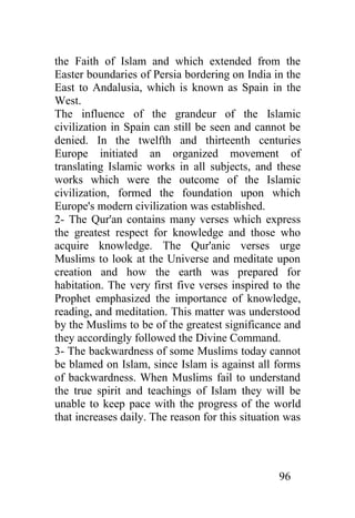 the Faith of Islam and which extended from the
Easter boundaries of Persia bordering on India in the
East to Andalusia, which is known as Spain in the
West.
The influence of the grandeur of the Islamic
civilization in Spain can still be seen and cannot be
denied. In the twelfth and thirteenth centuries
Europe initiated an organized movement of
translating Islamic works in all subjects, and these
works which were the outcome of the Islamic
civilization, formed the foundation upon which
Europe's modern civilization was established.
2- The Qur'an contains many verses which express
the greatest respect for knowledge and those who
acquire knowledge. The Qur'anic verses urge
Muslims to look at the Universe and meditate upon
creation and how the earth was prepared for
habitation. The very first five verses inspired to the
Prophet emphasized the importance of knowledge,
reading, and meditation. This matter was understood
by the Muslims to be of the greatest significance and
they accordingly followed the Divine Command.
3- The backwardness of some Muslims today cannot
be blamed on Islam, since Islam is against all forms
of backwardness. When Muslims fail to understand
the true spirit and teachings of Islam they will be
unable to keep pace with the progress of the world
that increases daily. The reason for this situation was




                                                  96
 