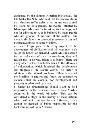 explained by the famous Algerian intellectual, the
late Malik Ibn Nabi, who said that the backwardness
that Muslims suffer today is not in any way caused
by Islam but is a penalty deservedly inflicted by
Islam upon Muslims for forsaking its teachings, and
not for adhering to it, as is believed by many people
who are ignorant of the truth of the matter. Thus
there is absolutely no connection between Islam and
the backwardness of some Muslims.
4- Islam keeps pace with every aspect of the
development of civilization and will continue to do
so for the benefit of mankind. When Muslims search
for the real cause of their backwardness, they will
realize that in no way Islam is to blame. There are
many other factors which date back to the aftermath
of colonization, which hindered the development
and progress of the Islamic World. This factor, in
addition to the internal problems of these lands, led
the Muslims to neglect and forget the constructive
elements that are essential for development and
progress as advocated by Islam.
5- Under no circumstances should Islam be held
responsible for the backward state of some Muslim
countries in the world of today. This can be
considered a stage in the history of these nations
which will not continue forever. Likewise, Islam
cannot be accused of being responsible for the
backwardness of Latin America.




                                                97
 