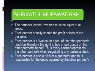   The partners’ capital invested must be equal at all times. Each partner equally shares the profit or loss of the business Each partner is a Wakeel or agent of the other partner/s  and has therefore the right to buy or sell goods on the other partner/s behalf. Thus every partner represents the other partner/s when negotiating any business deal. Each partner is also a Kafil or a guarantor and thus responsible for the debts incurred by the other partner/s 