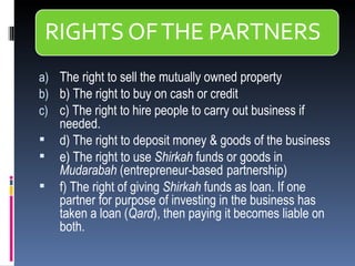 The right to sell the mutually owned property  b) The right to buy on cash or credit  c) The right to hire people to carry out business if needed. d) The right to deposit money & goods of the business  e) The right to use  Shirkah  funds or goods in  Mudarabah  (entrepreneur-based   partnership) f) The right of giving  Shirkah  funds as loan. If one partner for purpose of investing in the business has taken a loan ( Qard ), then paying it becomes liable on both. 