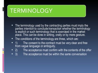 The terminology used by the contracting parties must imply the parties intention to conclude transaction whether the terminology is explicit or such terminology that is exercised in the market place. This can be done in writing, orally or by mere gesture.  The conditions of the terminology are three, which are: 1)         The consent to the contract must be very clear and free from vague language or ambiguity. 2)         The acceptance must confirm with the contents of the offer 3)         The acceptance must be within the same conversation   