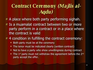 Contract Ceremony  (Majlis al-Aqdu)   A place where both party performing sighah. Is a muamalat contract between two or more party perform in a contract or in a place where the contract is valid 4 condition in fulfilling the contract ceremony: Both party must be at the ceremony  The tenor must be indicated clearly (written contract) Not to have a party who show unwillingness during contract The 1 st  party must not withdraw the agreement before the 2 nd  party accept the offer.  