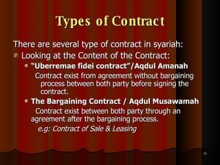 Types of Contract There are several type of contract in syariah: Looking at the Content of the Contract: “ Uberremae fidei contract”/Aqdul Amanah Contract exist from agreement without bargaining process between both party before signing the contract.   The Bargaining Contract / Aqdul Musawamah   Contract exist between both party through an agreement after the bargaining process.  e.g: Contract of Sale & Leasing   