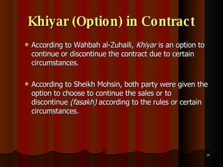 Khiyar (Option) in Contract According to Wahbah al-Zuhaili,  Khiyar  is an option to continue or discontinue the contract due to certain circumstances.  According to Sheikh Mohsin, both party were given the option to choose to continue the sales or to discontinue  (fasakh)  according to the rules or certain circumstances.  
