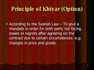 Principle of Khiyar (Option) According to the Syariah Law – To give a mandate in order for both party not facing losses or regrets after agreeing on the contract due to certain circumstsnces. e.g: changes in price and goods.   