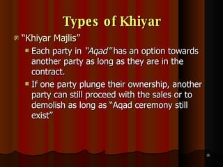 Types of Khiyar “ Khiyar Majlis” Each party in  “Aqad”  has an option towards another party as long as they are in the contract.  If one party plunge their ownership, another party can still proceed with the sales or to demolish as long as “Aqad ceremony still exist” 