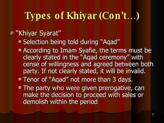 Types of Khiyar (Con’t…) “ Khiyar Syarat” Selection being told during “Aqad” According to Imam Syafie, the terms must be clearly stated in the “Aqad ceremony” with cense of willingness and agreed between both party. If not clearly stated, it will be invalid.  Tenor of “Aqad” not more than 3 days.  The party who were given prerogative, can make the decision to proceed with sales or demolish within the period  