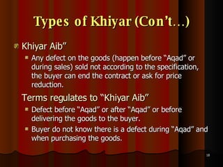 Types of Khiyar (Con’t…) Khiyar Aib” Any defect on the goods (happen before “Aqad” or during sales) sold not according to the specification, the buyer can end the contract or ask for price reduction.  Terms regulates to “Khiyar Aib” Defect before “Aqad” or after “Aqad” or before delivering the goods to the buyer. Buyer do not know there is a defect during “Aqad” and when purchasing the goods.  