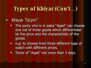 Types of Khiyar (Con’t…) Khiyar Ta’yin” The party who is in sales “Aqad” can choose one out of three goods which differentiate by the price and the characteristic of the goods.  e.g: to choose from three different type of watch with different prices. Tenor of “Aqad” not more than 3 days 
