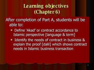 Learning objectives  (Chapter 6) After completion of Part A, students will be able to: Define ‘Akad’ or contract accordance to Islamic perspective [language & term] Identify the needs of contract in business & explain the proof [dalil] which shows contract needs in Islamic business transaction 