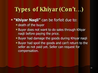 Types of Khiyar (Con’t…) “ Khiyar Naqli”  can be forfeit due to: death of the buyer Buyer does not want to do sales through Khiyar naqli before paying the price. Buyer had damage the goods during Khiyar naqli Buyer had spoil the goods and can’t return to the seller as not paid yet. Seller can request for compensation. 