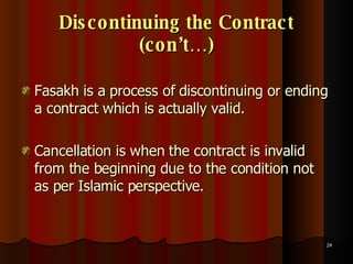 Discontinuing the Contract (con’t…) Fasakh is a process of discontinuing or ending a contract which is actually valid.  Cancellation is when the contract is invalid from the beginning due to the condition not as per Islamic perspective.  