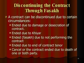 Discontinuing the Contract Through Fasakh A contract can be discontinued due to certain circumstances: Ended due to damage or desecration of contract. Ended due to Khiyar Ended (fasakh) due to not performing the contract Ended due to end of contract tenor  Cancel or the contract ended due to death of one or both party.  