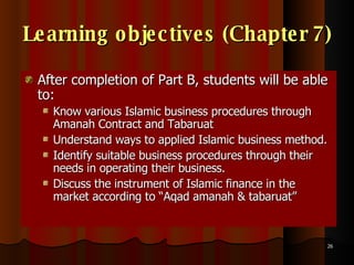Learning objectives (Chapter 7) After completion of Part B, students will be able to: Know various Islamic business procedures through Amanah Contract and Tabaruat Understand ways to applied Islamic business method.  Identify suitable business procedures through their needs in operating their business.  Discuss the instrument of Islamic finance in the market according to “Aqad amanah & tabaruat”  