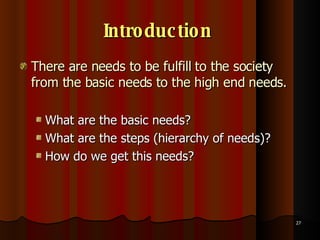 Introduction   There are needs to be fulfill to the society from the basic needs to the high end needs. What are the basic needs? What are the steps (hierarchy of needs)?  How do we get this needs? 