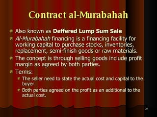 Contract al-Murabahah Also known as  Deffered Lump Sum Sale Al-Murabahah  financing is a financing facility for working capital to purchase stocks, inventories, replacement, semi-finish goods or raw materials.  The concept is through selling goods include profit margin as agreed by both parties.  Terms:  The seller need to state the actual cost and capital to the buyer  Both parties agreed on the profit as an additional to the actual cost.  