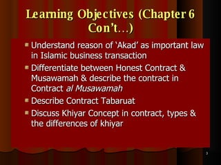 Learning Objectives (Chapter 6 Con’t…) Understand reason of ‘Akad’ as important law in Islamic business transaction Differentiate between Honest Contract & Musawamah & describe the contract in Contract  al Musawamah   Describe Contract Tabaruat  Discuss Khiyar Concept in contract, types & the differences of khiyar 