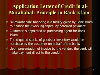 Application Letter of Credit in al-Murabahah Principle in Bank Islam   “ al-Murabahah” financing is a facility given by Bank Islam to finance their working capital by deferred payment.  Customer is appointed as purchasing agent for Bank Islam.  The required stocks of goods or inventory would be purchase by the customer on behalf of the bank.  Upon presentation of invoice by the vendor, the bank will make payment direct to the vendor.  
