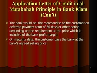 Application Letter of Credit in al-Murabahah Principle in Bank Islam (Con’t) The bank would sell the merchandise to the customer on deferred payment term of 30 days or other period depending on the requirement at the price which is inclusive of the bank profit margin On maturity date, the customer pays the bank at the bank’s agreed selling price 