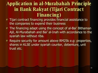 Application in al-Murabahah Principle in Bank Rakyat (Tijari Contract Financing) Tijari contract financing provides financial assistance to the companies to expend their business The financing adapt using the concept of al-Bai’ Bithaman Ajil, Al-Murabahah and Bai’ al-Inah with accordance to the syariah law without riba.  Require security for amount above RM25k e.g: properties, shares in KLSE under syariah counter, debenture, unit trust etc.  