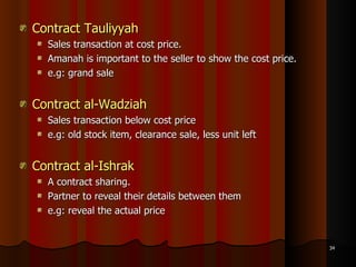 Contract Tauliyyah   Sales transaction at cost price.  Amanah is important to the seller to show the cost price. e.g: grand sale Contract al-Wadziah   Sales transaction below cost price e.g: old stock item, clearance sale, less unit left Contract al-Ishrak A contract sharing. Partner to reveal their details between them e.g: reveal the actual price 
