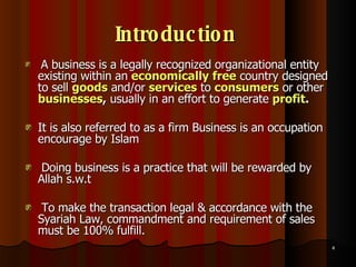Introduction   A business is a legally recognized organizational entity existing within an  economically free  country designed to sell  goods  and/or  services  to  consumers   or other  businesses ,  usually in an effort to generate  profit .   It is also referred to as a firm Business is an occupation encourage by Islam Doing business is a practice that will be rewarded by Allah s.w.t To make the transaction legal & accordance with the Syariah Law, commandment and requirement of sales must be 100% fulfill.  