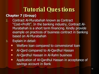 Tutorial Questions Chapter 7 (Group) Contract Al-Murabahah known as Contract “Cost+Profit”. In the banking industry, Contract Al-Murabahah is a short term financing. Kindly provide example on practices of business contract in banking based on Al-Murabahah  Explain in detail:  Welfare loan compared to convensional loan Al-Qard compared to Al-Qardhul Hassan Al-Qardhul Hassan in Al-Rahn business Application of Al-Qardhul Hassan in acceptance of savings account in Bank 