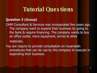 Tutorial Questions Question 3 (Group)  IJHM Consultant & Services was incorporated few years ago. The company want to expend their business by going to the bank & require financing. The company wants to buy an office outlet, more equipment, lorries & other materials . You are require to provide consultation on muamalah procedures that can be use by the company to execute in expending their business.  