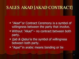 SALES AKAD [AKAD CONTRACT] “ Akad”  or Contract Ceremony is a symbol of willingness between the party that involve.  Without  “Akad”  – no contract between both party. Ijab & Qabul  is the symbol of willingness between both party.  “ Aqad”  in arabic means bonding or tie  