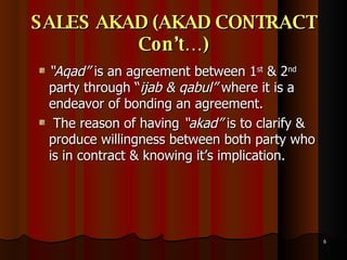 SALES AKAD (AKAD CONTRACT Con’t…) “ Aqad”  is an agreement between 1 st  & 2 nd  party through “ ijab & qabul”  where it is a endeavor of bonding an agreement. The reason of having  “akad”  is to clarify & produce willingness between both party who is in contract & knowing it’s implication.  