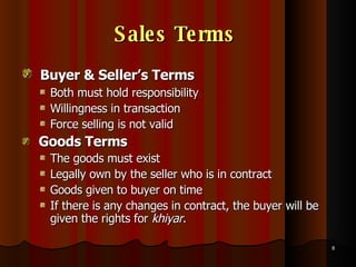Sales Terms   Buyer & Seller’s Terms   Both must hold responsibility Willingness in transaction Force selling is not valid  Goods Terms   The goods must exist Legally own by the seller who is in contract Goods given to buyer on time If there is any changes in contract, the buyer will be given the rights for  khiyar .  