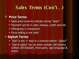 Sales Terms (Con’t…) Price Terms   Sales price must be indicate during  “akad” Payment can be in cash, cheque, credit card etc Willingness in transaction Force selling is not valid Sighah Terms   “ Ijab”  is the 1 st  step in a contract before  “Qabul” “ Ijab & Qabul”  can be done verbally  (Bil Kalam),  written ( Bil Kitabah ), third party, sign language & action 