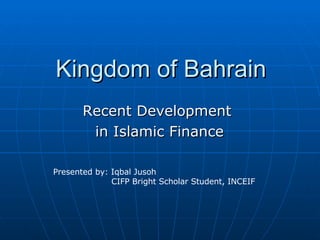 Kingdom of Bahrain Recent Development  in Islamic Finance Presented by: Iqbal Jusoh CIFP Bright Scholar Student, INCEIF 