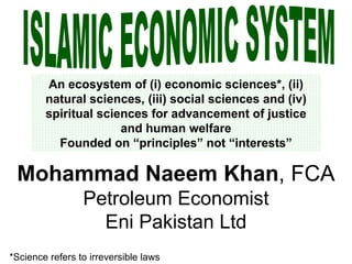 ISLAMIC ECONOMIC SYSTEM An ecosystem of (i) economic sciences*, (ii) natural sciences, (iii) social sciences and (iv) spiritual sciences for advancement of justice and human welfare Founded on “principles” not “interests” Mohammad Naeem Khan , FCA Petroleum Economist Eni Pakistan Ltd *Science refers to irreversible laws 