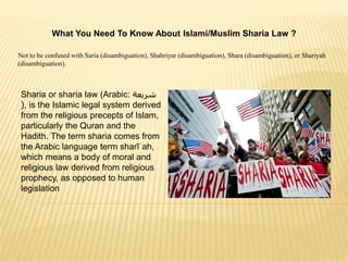 What You Need To Know About Islami/Muslim Sharia Law ?
Not to be confused with Saria (disambiguation), Shahriyar (disambiguation), Shara (disambiguation), or Shariyah
(disambiguation).
Sharia or sharia law (Arabic: ‫شريعة‬
(, is the Islamic legal system derived
from the religious precepts of Islam,
particularly the Quran and the
Hadith. The term sharia comes from
the Arabic language term sharīʿah,
which means a body of moral and
religious law derived from religious
prophecy, as opposed to human
legislation
 