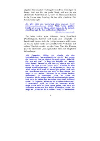 9
zügellos ihre sexuellen Triebe egal wo und wie befriedigen zu
lassen. Und was für eine große Sünde und was für ein
abstoßendes Verbrechen ist es, wenn ein Mann seinen Samen
in die Scheide einer Frau legt, die ihm nicht erlaubt ist. Der
Gesandte ( ) sagte:
„Es gibt nach der Verehrung eines anderen (Schirk/
Polytheismus/Götzendienerei) neben Allah keine größere
Sünde, als wenn ein Mann seinen Samen in die Scheide
einer Frau legt, die ihm nicht erlaubt (Halal) ist.“
(Überliefert von Imam Ahmad)
Der Islam erzieht seine Anhänger durch Keuschheit
(Anständigkeit), Reinheit und Liebe zum Ehrgefühl. Er
bemüht sich darum, sie in die richtige (unversehrte) Richtung
zu lenken, durch welche die Korrektur ihres Verhaltens mit
Allahs Erlaubnis gewährt werden kann. Von Abu Umama
( )wird überliefert: „Ein Jugendlicher kam zum Propheten
( ) und sagte:
„Oh Gesandter Allahs ( ), erlaube mir den
außerehelichen Geschlechtsverkehr (Zinâ)!“ Da gingen
die Leute auf ihn los, rügten ihn und sagten: „Was soll
das, was soll das?“ Da sagte der Prophet ( ): „Komm
näher heran!“ Worauf er sich ihm ( ) näherte und sich
setzte, da sagte er (der Prophet ( )): „Würdest du dies
deiner Mutter wünschen?“ Da antwortete er: „Nein, bei
Allah, möge Allah mich dir zum Opfer geben, und auch
die Leute wünschen sich dies nicht für ihre Mütter.“ Da
fragte er ( ) weiter: „Würdest du es deiner Tochter
wünschen?“ Er antwortete: „Nein, bei Allah, oh
Gesandter Allahs, möge Allah mich dir zum Opfer geben,
und auch die Menschen wünschen dies ihren Töchtern
nicht.“ Da fragte er: „Wünschst du es deiner Schwester?“
Er antwortete: „Nein, bei Allah, oh Gesandter Allahs,
möge Allah mich dir zum Opfer geben, und auch die
Menschen wünschen dies ihren Schwestern nicht.“ Da
fragte er: „Wünschst du es deiner Tante?“ Er antwortete:
 