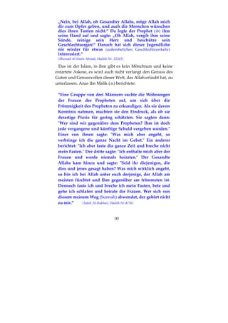 10
„Nein, bei Allah, oh Gesandter Allahs, möge Allah mich
dir zum Opfer geben, und auch die Menschen wünschen
dies ihren Tanten nicht.“ Da legte der Prophet ( ) ihm
seine Hand auf und sagte: „Oh Allah, vergib ihm seine
Sünde, reinige sein Herz und beschütze sein
Geschlechtsorgan!“ Danach hat sich dieser Jugendliche
nie wieder für etwas (außerehelichen Geschlechtsverkehr)
interessiert.“
(Musnad Al-Imam Ahmad, Hadith Nr. 22265)
Das ist der Islam, in ihm gibt es kein Mönchtum und keine
entartete Askese, es wird auch nicht verlangt den Genuss des
Guten und Genussvollen dieser Welt, das Allah erlaubt hat, zu
unterlassen. Anas ibn Malik ( ) berichtete:
“Eine Gruppe von drei Männern suchte die Wohnungen
der Frauen des Propheten auf, um sich über die
Frömmigkeit des Propheten zu erkundigen. Als sie davon
Kenntnis nahmen, machten sie den Eindruck, als ob sie
derartige Praxis für gering schätzten. Sie sagten dann:
"Wer sind wir gegenüber dem Propheten? Ihm ist doch
jede vergangene und künftige Schuld vergeben worden."
Einer von ihnen sagte: "Was mich aber angeht, so
verbringe ich die ganze Nacht im Gebet." Ein anderer
berichtet: "Ich aber faste die ganze Zeit und breche nicht
mein Fasten." Der dritte sagte: "Ich enthalte mich aber der
Frauen und werde niemals heiraten." Der Gesandte
Allahs kam hinzu und sagte: "Seid ihr diejenigen, die
dies und jenes gesagt haben? Was mich wirklich angeht,
so bin ich bei Allah unter euch derjenige, der Allah am
meisten fürchtet und Ihm gegenüber am frömmsten ist.
Dennoch faste ich und breche ich mein Fasten, bete und
gehe ich schlafen und heirate die Frauen. Wer sich von
diesem meinem Weg (Sunnah) abwendet, der gehört nicht
zu mir.” (Sahih Al-Bukhari, Hadith Nr.4776)
 