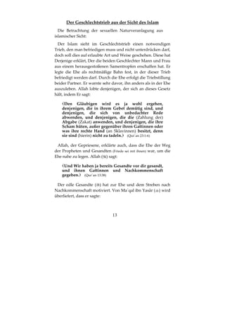 13
Der Geschlechtstrieb aus der Sicht des Islam
Die Betrachtung der sexuellen Naturveranlagung aus
islamischer Sicht:
Der Islam sieht im Geschlechtstrieb einen notwendigen
Trieb, den man befriedigen muss und nicht unterdrücken darf,
doch soll dies auf erlaubte Art und Weise geschehen. Diese hat
Derjenige erklärt, Der die beiden Geschlechter Mann und Frau
aus einem herausgestoßenen Samentropfen erschaffen hat. Er
legte die Ehe als rechtmäßige Bahn fest, in der dieser Trieb
befriedigt werden darf. Durch die Ehe erfolgt die Triebstillung
beider Partner. Er warnte sehr davor, ihn anders als in der Ehe
auszuleben. Allah lobte denjenigen, der sich an dieses Gesetz
hält, indem Er sagt:
Den Gläubigen wird es ja wohl ergehen,
denjenigen, die in ihrem Gebet demütig sind, und
denjenigen, die sich von unbedachter Rede
abwenden, und denjenigen, die die (Zahlung der)
Abgabe (Zakat) anwenden, und denjenigen, die ihre
Scham hüten, außer gegenüber ihren Gattinnen oder
was ihre rechte Hand (an Sklavinnen) besitzt, denn
sie sind (hierin) nicht zu tadeln. (Qur´an 23:1-6)
Allah, der Gepriesene, erklärte auch, dass die Ehe der Weg
der Propheten und Gesandten (Friede sei mit ihnen) war, um die
Ehe nahe zu legen. Allah ( ) sagt:
Und Wir haben ja bereits Gesandte vor dir gesandt,
und ihnen Gattinnen und Nachkommenschaft
gegeben. (Qur´an 13:38)
Der edle Gesandte ( ) hat zur Ehe und dem Streben nach
Nachkommenschaft motiviert. Von Ma`qal ibn Yasâr ( ) wird
überliefert, dass er sagte:
 