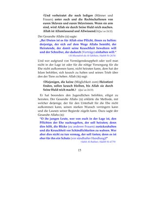 15
Und verheiratet die noch ledigen (Männer und
Frauen) unter euch und die Rechtschaffenen von
euren Sklaven und euren Sklavinnen. Wenn sie arm
sind, wird Allah sie durch Seine Huld reich machen.
Allah ist Allumfassend und Allwissend. (Qur´an 24:32)
Der Gesandte Allahs ( ) sagte:
„Bei Dreien ist es für Allah eine Pflicht, ihnen zu helfen:
derjenige, der sich auf dem Wege Allahs bemüht, der
Heiratende, der damit seine Keuschheit bewahren will
und der Schreiber, der dadurch (Verträge) einhalten will.“
(Al-Mustadrek ala Al-Sahihain, Hadith Nr.2678)
Und wer aufgrund von Vermögensknappheit oder weil man
nicht in der Lage ist oder für die nötige Versorgung für die
Ehe nicht aufkommen kann, nicht heiraten kann, dem hat der
Islam befohlen, sich keusch zu halten und seinen Trieb über
den der Tiere zu heben. Allah ( ) sagt:
Diejenigen, die keine (Möglichkeit zum) Heirat(en)
finden, sollen keusch bleiben, bis Allah sie durch
Seine Huld reich macht. (Qur´an 24:33)
Er hat besonders den Jugendlichen befohlen, eiligst zu
heiraten. Der Gesandte Allahs ( ) erklärte die Methode, mit
welcher derjenige, der für den Unterhalt für die Ehe nicht
aufkommen kann, seinen starken Wunsch verringern kann
und die Launen seiner Begierde zügeln kann. Dazu sagte der
Gesandte Allahs ( ):
“O ihr jungen Leute, wer von euch in der Lage ist, den
Pflichten der Ehe nachzugehen, der soll heiraten; denn
dies hilft, die Blicke (zu anderen Frauen) zurückzuhalten
und die Keuschheit vor Schändlichkeiten zu wahren. Wer
aber dies nicht zu tun vermag, der soll fasten; denn es ist
eher für ihn ein Schutz (vor sündhafter Handlung)!”
(Sahih Al-Bukhari, Hadith Nr.4779)
 
