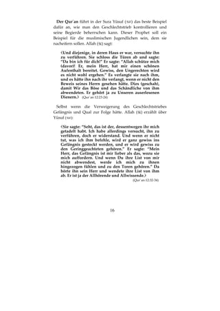 16
Der Qur´an führt in der Sura Yūsuf ( ) das beste Beispiel
dafür an, wie man den Geschlechtstrieb kontrollieren und
seine Begierde beherrschen kann. Dieser Prophet soll ein
Beispiel für die muslimischen Jugendlichen sein, dem sie
nacheifern sollen. Allah ( ) sagt:
Und diejenige, in deren Haus er war, versuchte ihn
zu verführen. Sie schloss die Türen ab und sagte:
“Da bin ich für dich!” Er sagte: “Allah schütze mich
(davor)! Er, mein Herr, hat mir einen schönen
Aufenthalt bereitet. Gewiss, den Ungerechten wird
es nicht wohl ergehen.” Es verlangte sie nach ihm,
und es hätte ihn nach ihr verlangt, wenn er nicht den
Beweis seines Herrn gesehen hätte. Dies (geschah),
damit Wir das Böse und das Schändliche von ihm
abwendeten. Er gehört ja zu Unseren auserlesenen
Dienern. (Qur´an 12:23-24)
Selbst wenn die Verweigerung des Geschlechtstriebes
Gefängnis und Qual zur Folge hätte. Allah ( ) erzählt über
Yūsuf ( ):
Sie sagte: “Seht, das ist der, dessentwegen ihr mich
getadelt habt. Ich habe allerdings versucht, ihn zu
verführen, doch er widerstand. Und wenn er nicht
tut, was ich ihm befehle, wird er ganz gewiss ins
Gefängnis gesteckt werden, und er wird gewiss zu
den Geringgeachteten gehören.” Er sagte: “Mein
Herr, das Gefängnis ist mir lieber als das, wozu sie
mich auffordern. Und wenn Du ihre List von mir
nicht abwendest, werde ich mich zu ihnen
hingezogen fühlen und zu den Toren gehören.” Da
hörte ihn sein Herr und wendete ihre List von ihm
ab. Er ist ja der Allhörende und Allwissende.
(Qur´an 12:32-34)
 