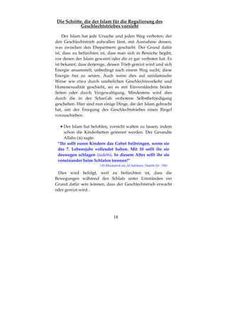 18
Die Schritte, die der Islam für die Regulierung des
Geschlechtstriebes vorsieht
Der Islam hat jede Ursache und jeden Weg verboten, der
den Geschlechtstrieb aufwallen lässt, mit Ausnahme dessen,
was zwischen den Ehepartnern geschieht. Der Grund dafür
ist, dass zu befürchten ist, dass man sich in Bereiche begibt,
vor denen der Islam gewarnt oder die er gar verboten hat. Es
ist bekannt, dass derjenige, dessen Trieb gereizt wird und sich
Energie ansammelt, unbedingt nach einem Weg sucht, diese
Energie frei zu setzen. Auch wenn dies auf unislamische
Weise wie etwa durch unehelichen Geschlechtsverkehr und
Homosexualität geschieht, sei es mit Einverständnis beider
Seiten oder durch Vergewaltigung. Mindestens wird dies
durch die in der Schari'ah verbotene Selbstbefriedigung
geschehen. Hier sind nun einige Dinge, die der Islam gebracht
hat, um der Erregung des Geschlechtstriebes einen Riegel
vorzuschieben:
•••• Der Islam hat befohlen, vorsicht walten zu lassen, indem
schon die Kinderbetten getrennt werden. Der Gesandte
Allahs ( ) sagte:
“Ihr sollt euren Kindern das Gebet beibringen, wenn sie
das 7. Lebensjahr vollendet haben. Mit 10 sollt ihr sie
deswegen schlagen (tadeln). In diesem Alter sollt ihr sie
voneinander beim Schlafen trennen!”
(Al-Mustadrek ala Al-Sahihain, Hadith Nr. 708)
Dies wird befolgt, weil zu befürchten ist, dass die
Bewegungen während des Schlafs unter Umständen ein
Grund dafür sein können, dass der Geschlechtstrieb erwacht
oder gereizt wird.
 