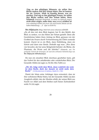 20
Sag zu den gläubigen Männern, sie sollen ihre
Blicke senken und ihre Scham hüten. Das ist lauterer
für sie. Gewiss, Allah ist Kundig dessen, was sie
machen. Und sag zu den gläubigen Frauen, sie sollen
ihre Blicke senken und ihre Scham hüten, ihren
Schmuck (diejenigen Körperteile, an denen sie Schmuck tragen)
nicht offen zeigen, außer dem, was (sonst) sichtbar ist
(was unbedingt sichtbar sein muss: das sind Gesicht, Hände und die
äußere Bekleidung)….. (Qur´an 24:30-31)
Ibn AlQaiyyim (Möge Allah Sich seiner erbarmen) schrieb:
„Da all dies mit dem Blick beginnt, hat Er den Befehl, den
Blick zu senken, vor das Hüten der Scham gestellt. Denn alle
Geschehnisse haben ihren Anfang im Blick, genauso wie der
Großteil des Feuers durch Verharmlosung des Übels zustande
kommt. Zuerst ist es ein Blick, dann Einbildung, dann ein
Schritt und dann eine Sünde. Deshalb sagt man: „Wer diese
vier bewahrt, der hat seine Religiösität behütet: die Blicke, die
Phantasie, die Worte und die Schritte.“ (Zitatende, aus: Die
genügende Antwort für denjenigen, der nach dem wirksamen Heilmittel fragt von
Ibn AlQaiyyim AlDschauziyya)
Da nun ein einzelner Blick durchaus geschehen kann, gilt
das Verbot für den anhaltenden oder wiederholten Blick. Der
Gesandte Allahs ( ) sagte zu Ali ibn Abu Talib ( ):
„Oh Ali, folge nicht dem Blick, denn wahrlich der erste
ist dein Recht, doch der danach ist nicht mehr dein
Recht.“ (Al-Mustadrek ala Al-Sahihain, Hadith Nr. 2788)
Damit der Islam seine Anhänger dazu ermuntert, dass sie
ihre verbotenen Blicke hüten, hat der Gesandte Allahs ( ) den
Ausgleich erklärt, den der Muslim erhält, der seinen Blick aus
Furcht vor Allah und dem Streben nach Seiner Zufriedenheit
senkt. Er ( ) sagte:
 